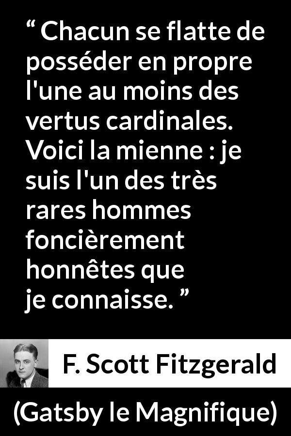 Citation de F. Scott Fitzgerald sur l'honnêteté tirée de Gatsby le Magnifique - Chacun se flatte de posséder en propre l'une au moins des vertus cardinales. Voici la mienne : je suis l'un des très rares hommes foncièrement honnêtes que je connaisse.