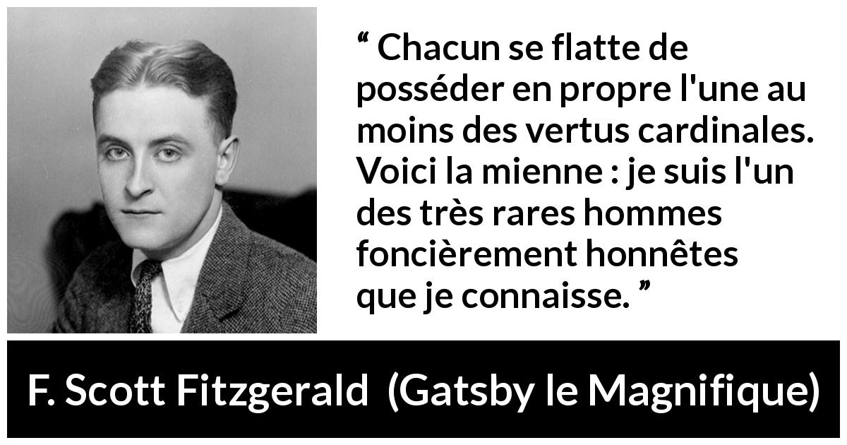 Citation de F. Scott Fitzgerald sur l'honnêteté tirée de Gatsby le Magnifique - Chacun se flatte de posséder en propre l'une au moins des vertus cardinales. Voici la mienne : je suis l'un des très rares hommes foncièrement honnêtes que je connaisse.