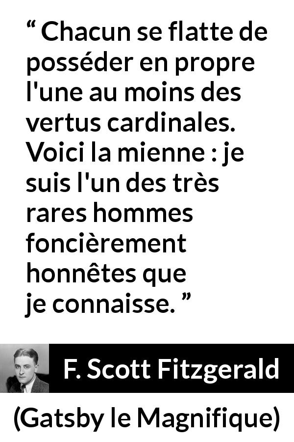 Citation de F. Scott Fitzgerald sur l'honnêteté tirée de Gatsby le Magnifique - Chacun se flatte de posséder en propre l'une au moins des vertus cardinales. Voici la mienne : je suis l'un des très rares hommes foncièrement honnêtes que je connaisse.