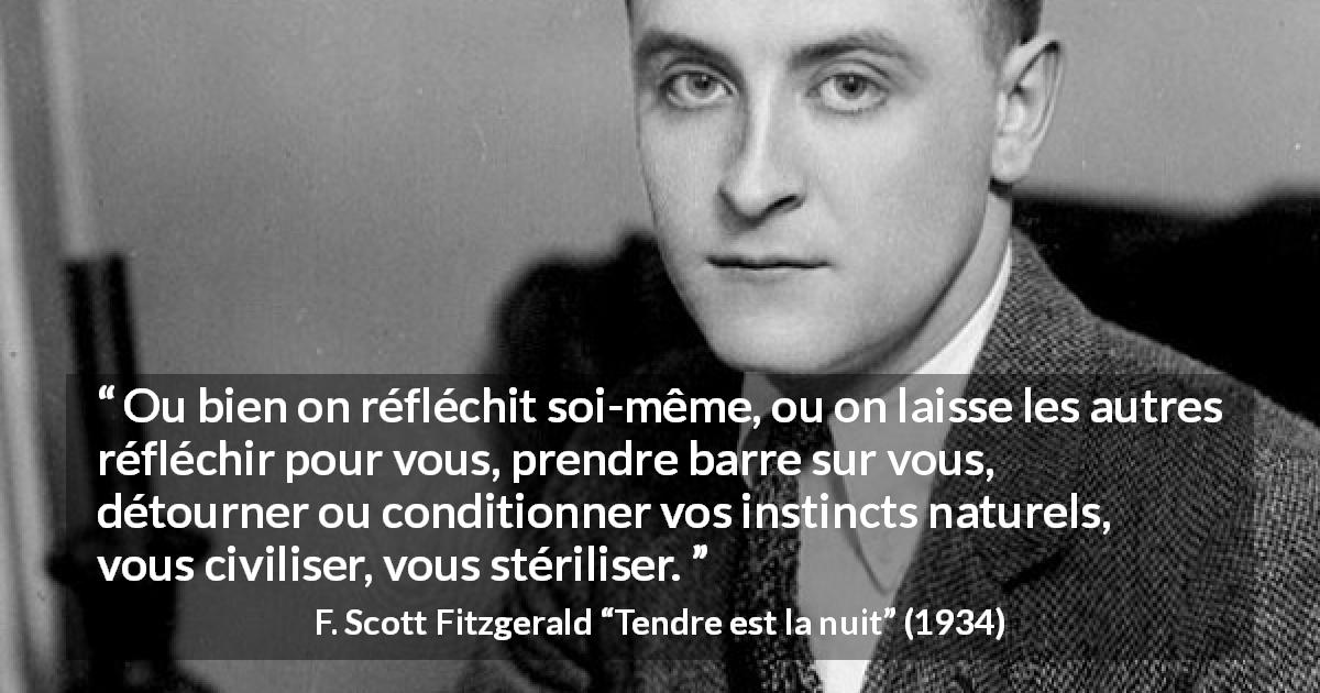Citation de F. Scott Fitzgerald sur l'individualité tirée de Tendre est la nuit - Ou bien on réfléchit soi-même, ou on laisse les autres réfléchir pour vous, prendre barre sur vous, détourner ou conditionner vos instincts naturels, vous civiliser, vous stériliser.