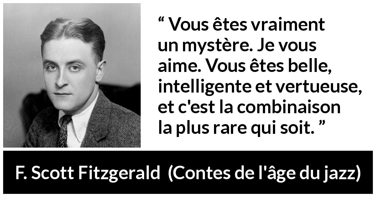 Citation de F. Scott Fitzgerald sur l'intelligence tirée de Contes de l'âge du jazz - Vous êtes vraiment un mystère. Je vous aime. Vous êtes belle, intelligente et vertueuse, et c'est la combinaison la plus rare qui soit.