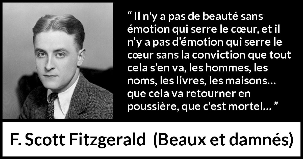 Citation de F. Scott Fitzgerald sur la beauté tirée de Beaux et damnés - Il n'y a pas de beauté sans émotion qui serre le cœur, et il n'y a pas d'émotion qui serre le cœur sans la conviction que tout cela s'en va, les hommes, les noms, les livres, les maisons… que cela va retourner en poussière, que c'est mortel…