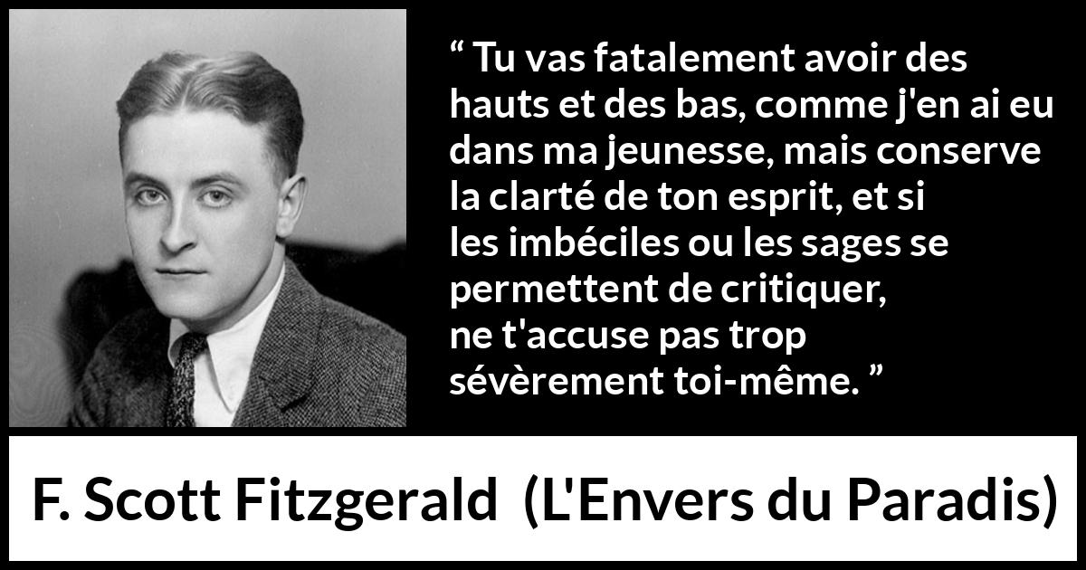 Citation de F. Scott Fitzgerald sur la clarté tirée de L'Envers du Paradis - Tu vas fatalement avoir des hauts et des bas, comme j'en ai eu dans ma jeunesse, mais conserve la clarté de ton esprit, et si les imbéciles ou les sages se permettent de critiquer, ne t'accuse pas trop sévèrement toi-même.