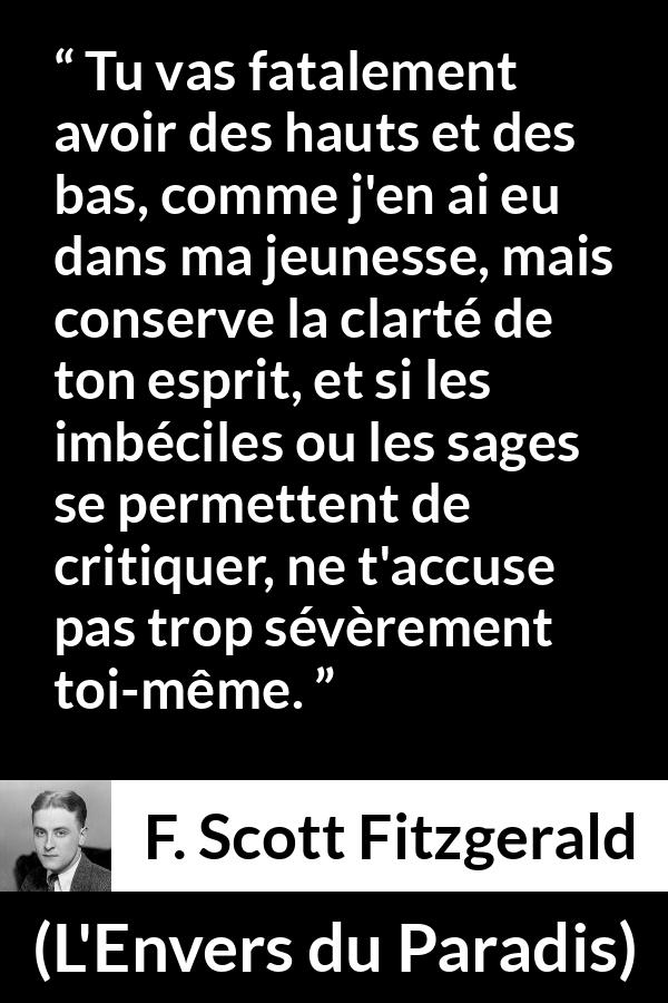 Citation de F. Scott Fitzgerald sur la clarté tirée de L'Envers du Paradis - Tu vas fatalement avoir des hauts et des bas, comme j'en ai eu dans ma jeunesse, mais conserve la clarté de ton esprit, et si les imbéciles ou les sages se permettent de critiquer, ne t'accuse pas trop sévèrement toi-même.