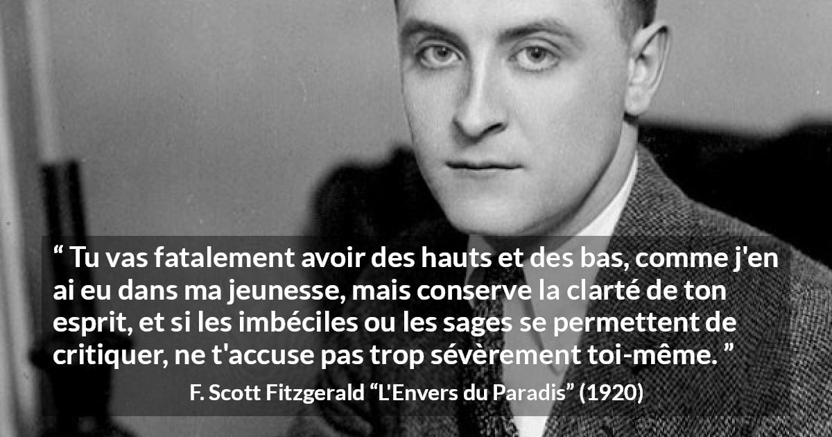 Citation de F. Scott Fitzgerald sur la clarté tirée de L'Envers du Paradis - Tu vas fatalement avoir des hauts et des bas, comme j'en ai eu dans ma jeunesse, mais conserve la clarté de ton esprit, et si les imbéciles ou les sages se permettent de critiquer, ne t'accuse pas trop sévèrement toi-même.