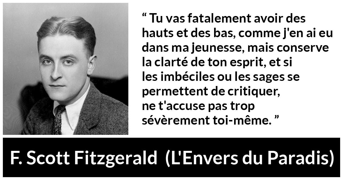 Citation de F. Scott Fitzgerald sur la clarté tirée de L'Envers du Paradis - Tu vas fatalement avoir des hauts et des bas, comme j'en ai eu dans ma jeunesse, mais conserve la clarté de ton esprit, et si les imbéciles ou les sages se permettent de critiquer, ne t'accuse pas trop sévèrement toi-même.