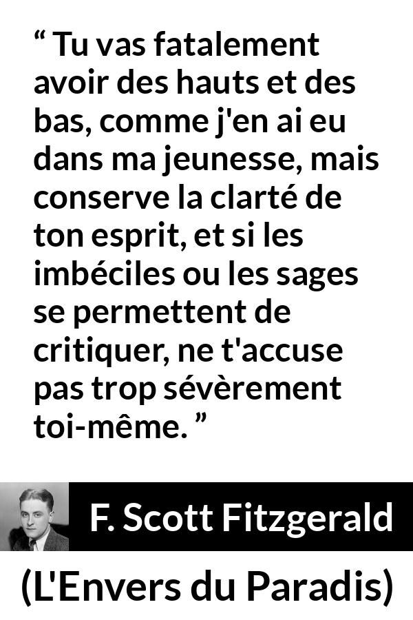 Citation de F. Scott Fitzgerald sur la clarté tirée de L'Envers du Paradis - Tu vas fatalement avoir des hauts et des bas, comme j'en ai eu dans ma jeunesse, mais conserve la clarté de ton esprit, et si les imbéciles ou les sages se permettent de critiquer, ne t'accuse pas trop sévèrement toi-même.