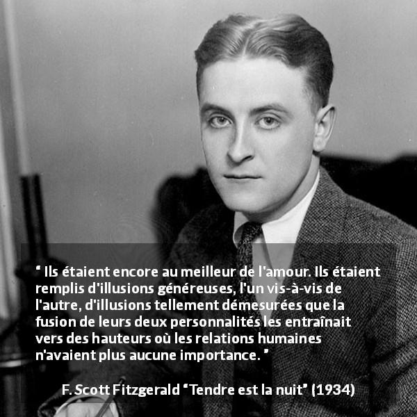 Citation de F. Scott Fitzgerald sur la communion tirée de Tendre est la nuit - Ils étaient encore au meilleur de l'amour. Ils étaient remplis d'illusions généreuses, l'un vis-à-vis de l'autre, d'illusions tellement démesurées que la fusion de leurs deux personnalités les entraînait vers des hauteurs où les relations humaines n'avaient plus aucune importance.