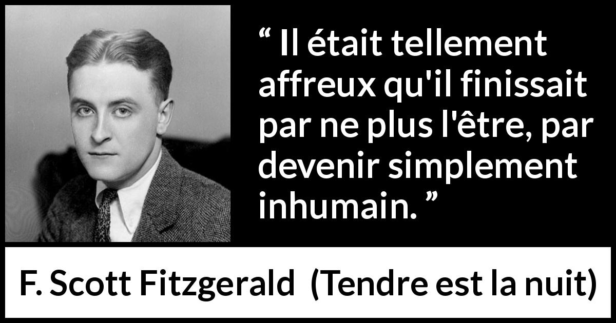 Citation de F. Scott Fitzgerald sur la déshumanisation tirée de Tendre est la nuit - Il était tellement affreux qu'il finissait par ne plus l'être, par devenir simplement inhumain.