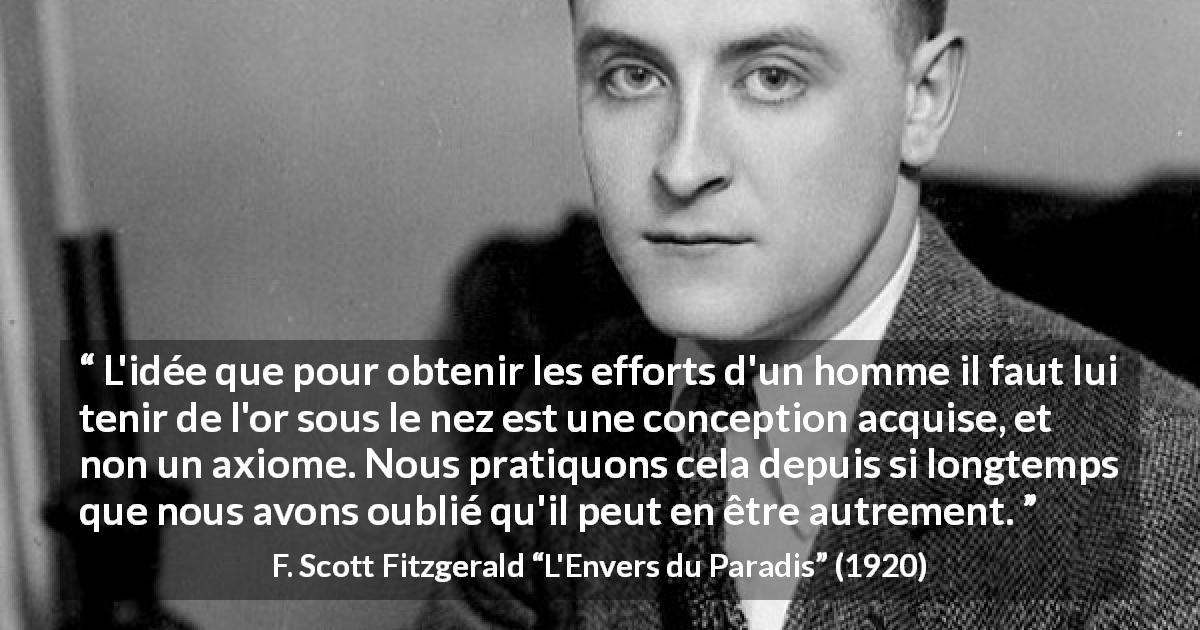 Citation de F. Scott Fitzgerald sur la motivation tirée de L'Envers du Paradis - L'idée que pour obtenir les efforts d'un homme il faut lui tenir de l'or sous le nez est une conception acquise, et non un axiome. Nous pratiquons cela depuis si longtemps que nous avons oublié qu'il peut en être autrement.