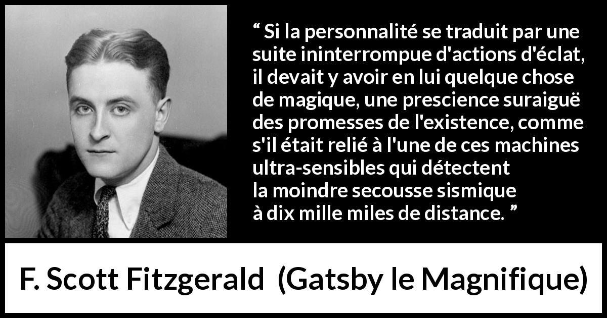 Citation de F. Scott Fitzgerald sur la personnalité tirée de Gatsby le Magnifique - Si la personnalité se traduit par une suite ininterrompue d'actions d'éclat, il devait y avoir en lui quelque chose de magique, une prescience suraiguë des promesses de l'existence, comme s'il était relié à l'une de ces machines ultra-sensibles qui détectent la moindre secousse sismique à dix mille miles de distance.