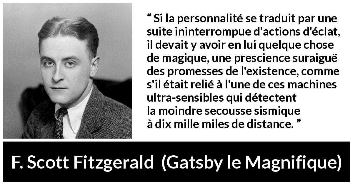 Citation de F. Scott Fitzgerald sur la personnalité tirée de Gatsby le Magnifique - Si la personnalité se traduit par une suite ininterrompue d'actions d'éclat, il devait y avoir en lui quelque chose de magique, une prescience suraiguë des promesses de l'existence, comme s'il était relié à l'une de ces machines ultra-sensibles qui détectent la moindre secousse sismique à dix mille miles de distance.