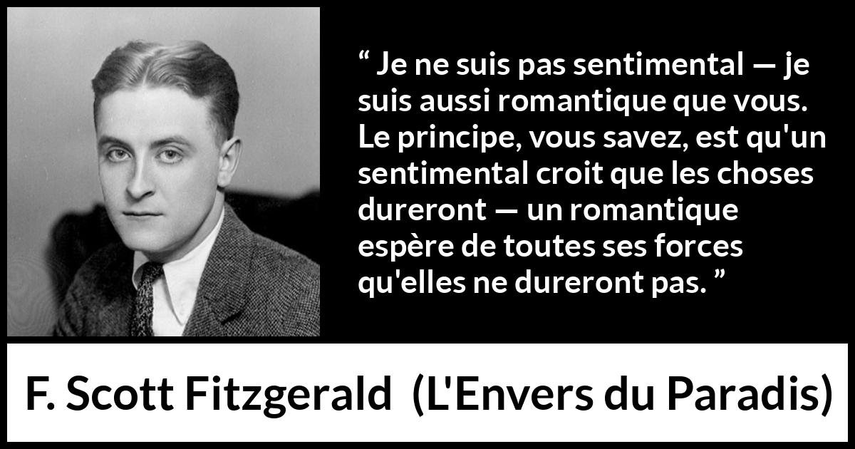 Citation de F. Scott Fitzgerald sur le sentimentalisme tirée de L'Envers du Paradis - Je ne suis pas sentimental — je suis aussi romantique que vous. Le principe, vous savez, est qu'un sentimental croit que les choses dureront — un romantique espère de toutes ses forces qu'elles ne dureront pas.