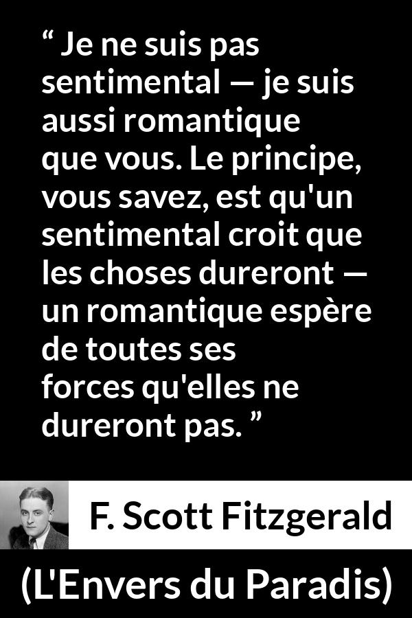 Citation de F. Scott Fitzgerald sur le sentimentalisme tirée de L'Envers du Paradis - Je ne suis pas sentimental — je suis aussi romantique que vous. Le principe, vous savez, est qu'un sentimental croit que les choses dureront — un romantique espère de toutes ses forces qu'elles ne dureront pas.