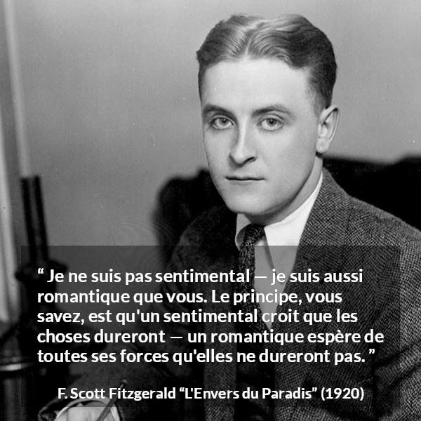 Citation de F. Scott Fitzgerald sur le sentimentalisme tirée de L'Envers du Paradis - Je ne suis pas sentimental — je suis aussi romantique que vous. Le principe, vous savez, est qu'un sentimental croit que les choses dureront — un romantique espère de toutes ses forces qu'elles ne dureront pas.