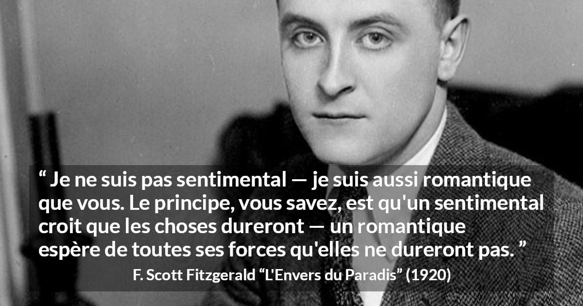 Citation de F. Scott Fitzgerald sur le sentimentalisme tirée de L'Envers du Paradis - Je ne suis pas sentimental — je suis aussi romantique que vous. Le principe, vous savez, est qu'un sentimental croit que les choses dureront — un romantique espère de toutes ses forces qu'elles ne dureront pas.