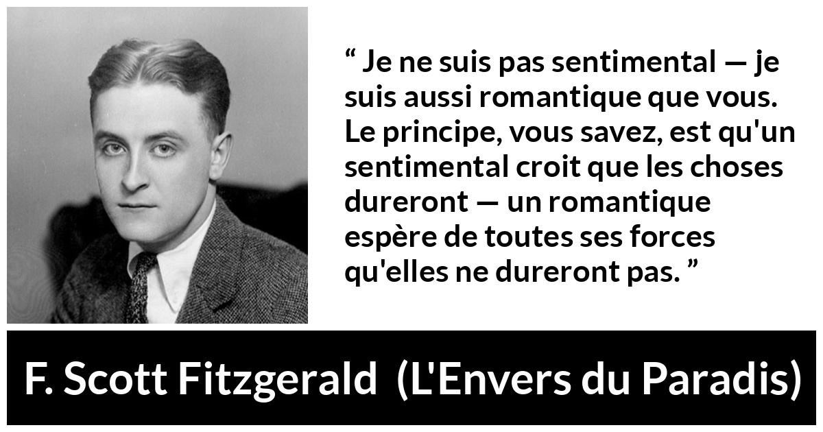 Citation de F. Scott Fitzgerald sur le sentimentalisme tirée de L'Envers du Paradis - Je ne suis pas sentimental — je suis aussi romantique que vous. Le principe, vous savez, est qu'un sentimental croit que les choses dureront — un romantique espère de toutes ses forces qu'elles ne dureront pas.