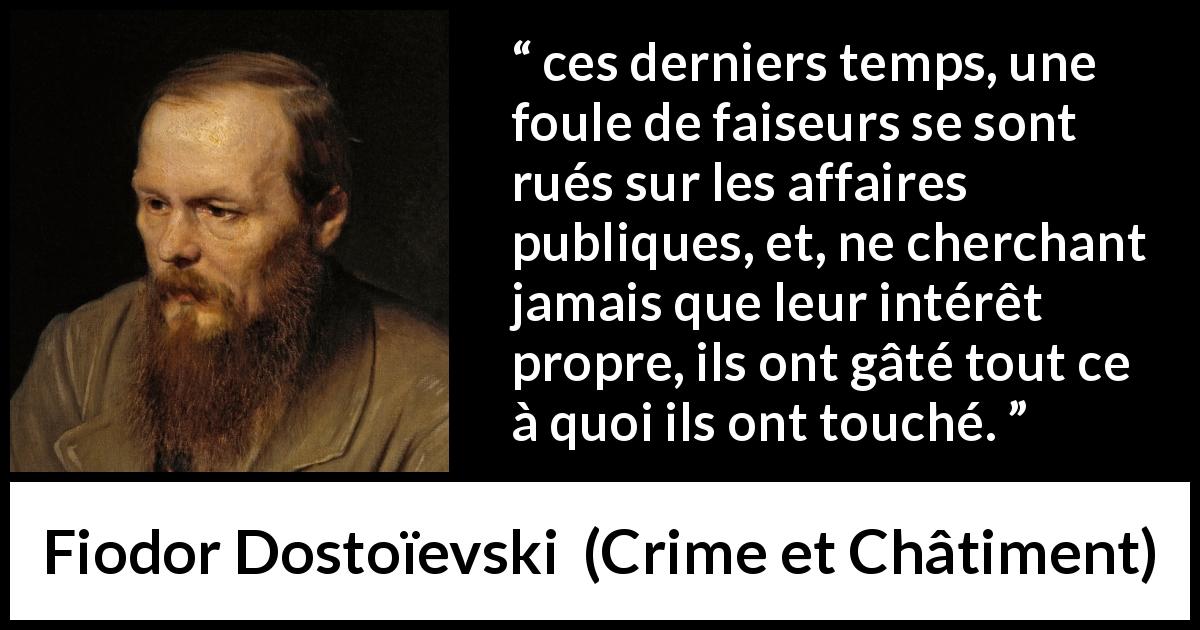 Citation de Fiodor Dostoïevski sur l'égoïsme tirée de Crime et Châtiment - ces derniers temps, une foule de faiseurs se sont rués sur les affaires publiques, et, ne cherchant jamais que leur intérêt propre, ils ont gâté tout ce à quoi ils ont touché.