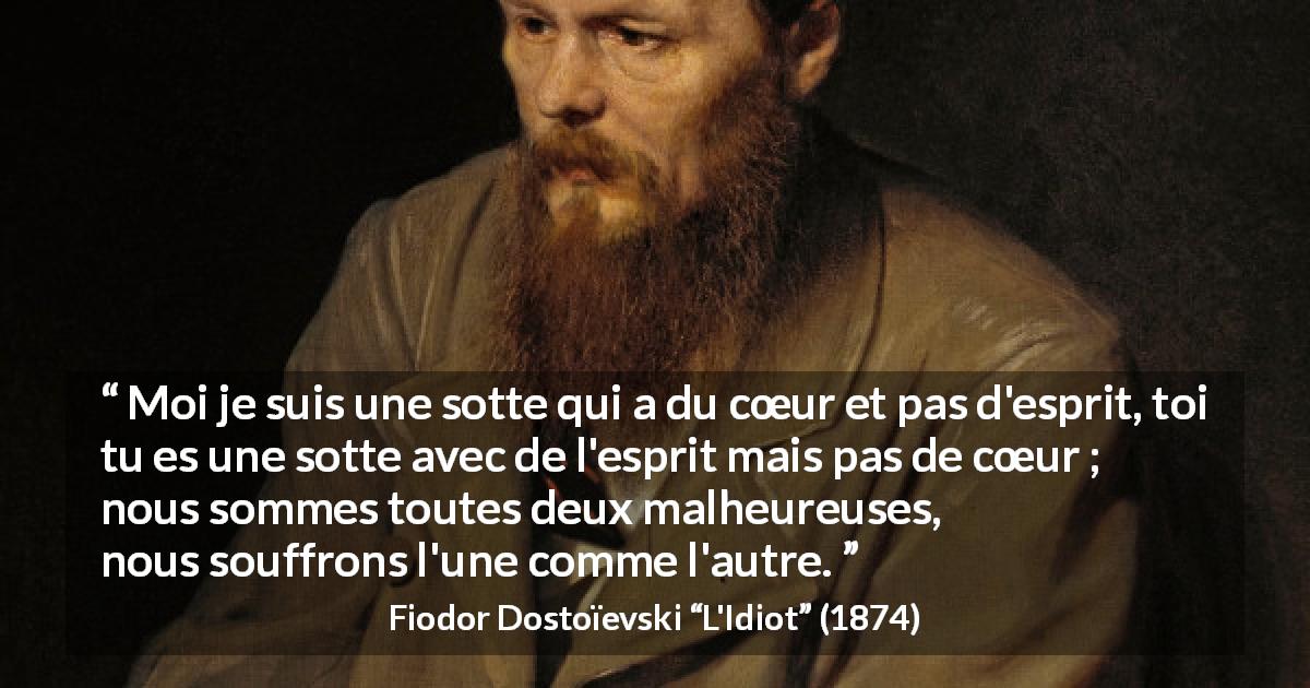 Citation de Fiodor Dostoïevski sur l'intelligence tirée de L'Idiot - Moi je suis une sotte qui a du cœur et pas d'esprit, toi tu es une sotte avec de l'esprit mais pas de cœur ; nous sommes toutes deux malheureuses, nous souffrons l'une comme l'autre.