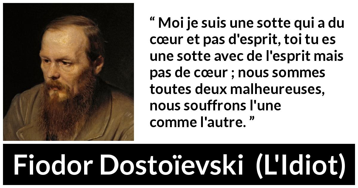 Citation de Fiodor Dostoïevski sur l'intelligence tirée de L'Idiot - Moi je suis une sotte qui a du cœur et pas d'esprit, toi tu es une sotte avec de l'esprit mais pas de cœur ; nous sommes toutes deux malheureuses, nous souffrons l'une comme l'autre.