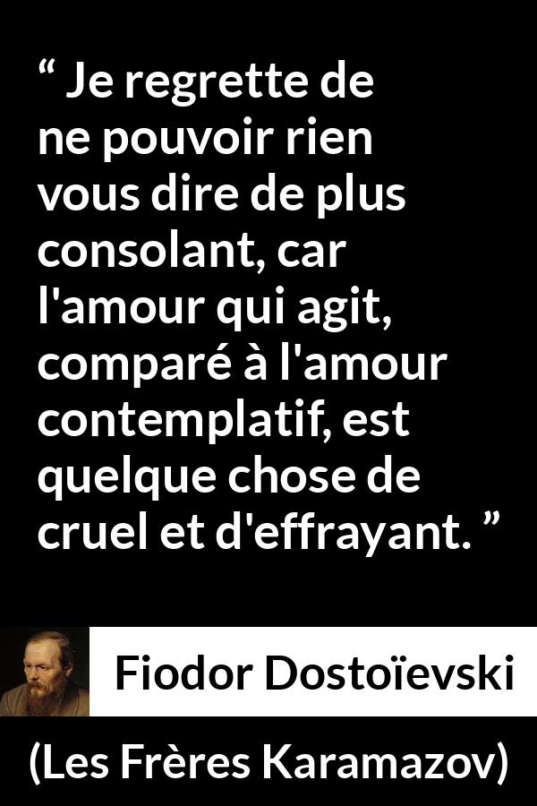 Citation de Fiodor Dostoïevski sur la consolation tirée des Frères Karamazov - Je regrette de ne pouvoir rien vous dire de plus consolant, car l'amour qui agit, comparé à l'amour contemplatif, est quelque chose de cruel et d'effrayant.