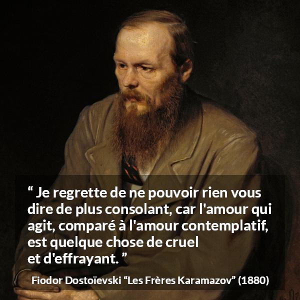 Citation de Fiodor Dostoïevski sur la consolation tirée des Frères Karamazov - Je regrette de ne pouvoir rien vous dire de plus consolant, car l'amour qui agit, comparé à l'amour contemplatif, est quelque chose de cruel et d'effrayant.