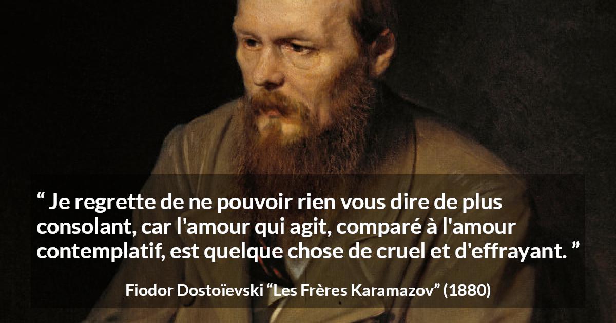 Citation de Fiodor Dostoïevski sur la consolation tirée des Frères Karamazov - Je regrette de ne pouvoir rien vous dire de plus consolant, car l'amour qui agit, comparé à l'amour contemplatif, est quelque chose de cruel et d'effrayant.