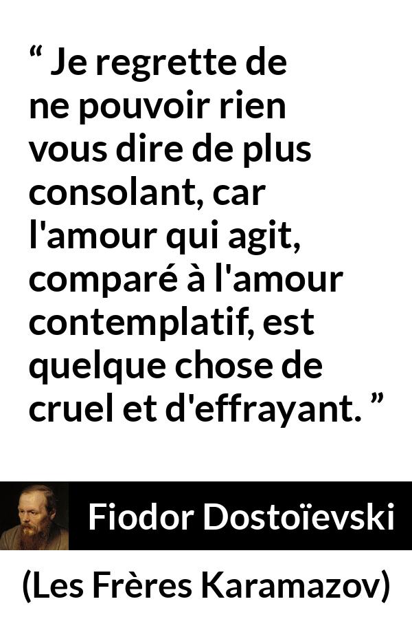 Citation de Fiodor Dostoïevski sur la consolation tirée des Frères Karamazov - Je regrette de ne pouvoir rien vous dire de plus consolant, car l'amour qui agit, comparé à l'amour contemplatif, est quelque chose de cruel et d'effrayant.