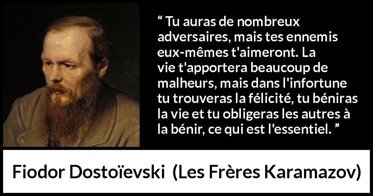 Citation de Fiodor Dostoïevski sur la difficulté tirée des Frères Karamazov - Tu auras de nombreux adversaires, mais tes ennemis eux-mêmes t'aimeront. La vie t'apportera beaucoup de malheurs, mais dans l'infortune tu trouveras la félicité, tu béniras la vie et tu obligeras les autres à la bénir, ce qui est l'essentiel.