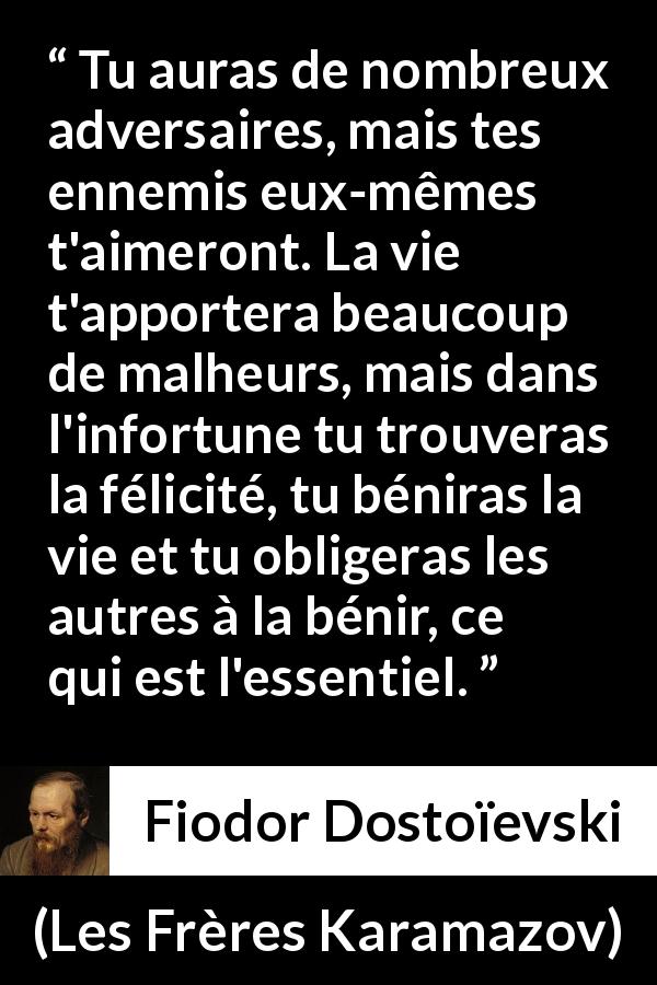 Citation de Fiodor Dostoïevski sur la difficulté tirée des Frères Karamazov - Tu auras de nombreux adversaires, mais tes ennemis eux-mêmes t'aimeront. La vie t'apportera beaucoup de malheurs, mais dans l'infortune tu trouveras la félicité, tu béniras la vie et tu obligeras les autres à la bénir, ce qui est l'essentiel.