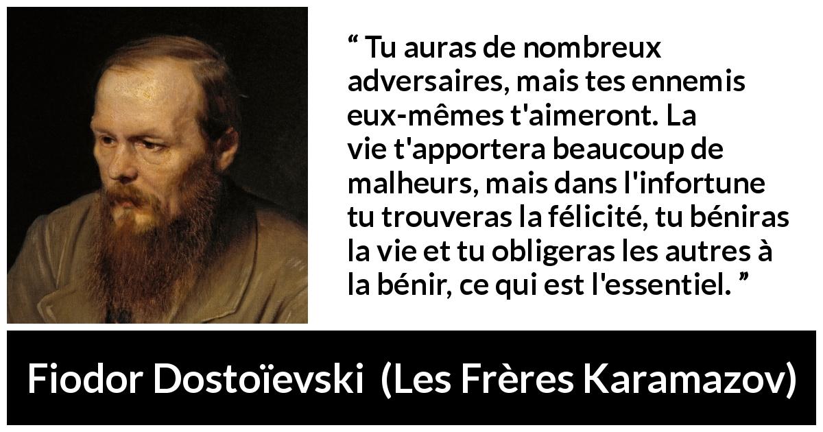 Citation de Fiodor Dostoïevski sur la difficulté tirée des Frères Karamazov - Tu auras de nombreux adversaires, mais tes ennemis eux-mêmes t'aimeront. La vie t'apportera beaucoup de malheurs, mais dans l'infortune tu trouveras la félicité, tu béniras la vie et tu obligeras les autres à la bénir, ce qui est l'essentiel.