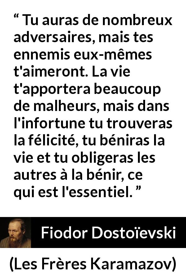 Citation de Fiodor Dostoïevski sur la difficulté tirée des Frères Karamazov - Tu auras de nombreux adversaires, mais tes ennemis eux-mêmes t'aimeront. La vie t'apportera beaucoup de malheurs, mais dans l'infortune tu trouveras la félicité, tu béniras la vie et tu obligeras les autres à la bénir, ce qui est l'essentiel.