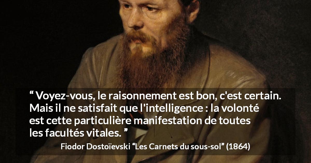 Citation de Fiodor Dostoïevski sur la raison tirée des Carnets du sous-sol - Voyez-vous, le raisonnement est bon, c'est certain. Mais il ne satisfait que l'intelligence : la volonté est cette particulière manifestation de toutes les facultés vitales.