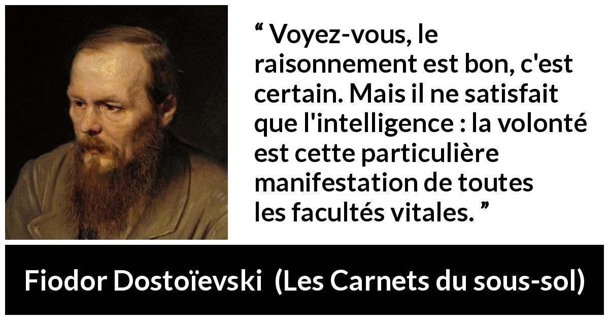 Citation de Fiodor Dostoïevski sur la raison tirée des Carnets du sous-sol - Voyez-vous, le raisonnement est bon, c'est certain. Mais il ne satisfait que l'intelligence : la volonté est cette particulière manifestation de toutes les facultés vitales.