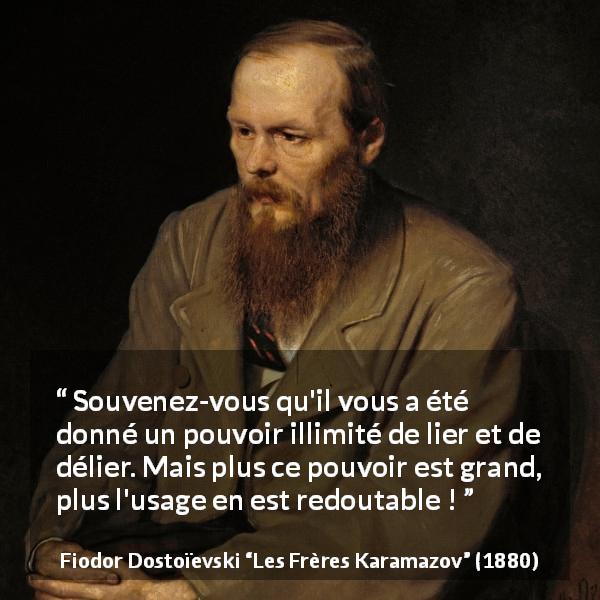 Citation de Fiodor Dostoïevski sur la responsabilité tirée des Frères Karamazov - Souvenez-vous qu'il vous a été donné un pouvoir illimité de lier et de délier. Mais plus ce pouvoir est grand, plus l'usage en est redoutable !