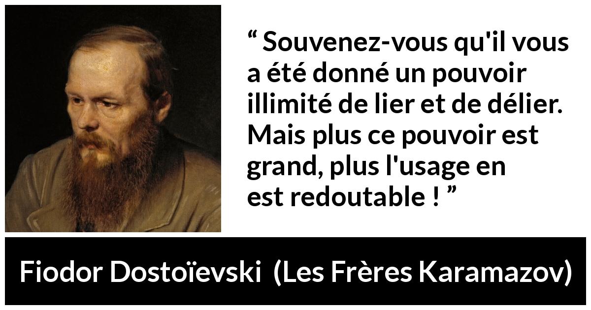 Citation de Fiodor Dostoïevski sur la responsabilité tirée des Frères Karamazov - Souvenez-vous qu'il vous a été donné un pouvoir illimité de lier et de délier. Mais plus ce pouvoir est grand, plus l'usage en est redoutable !