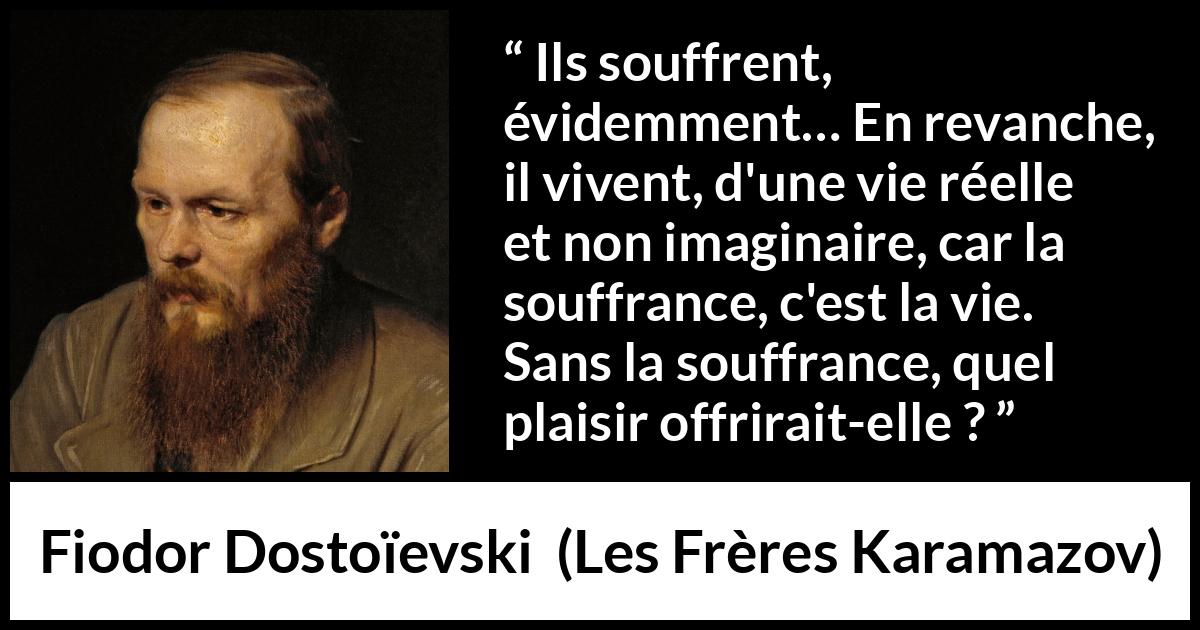 Citation de Fiodor Dostoïevski sur la souffrance tirée des Frères Karamazov - Ils souffrent, évidemment… En revanche, il vivent, d'une vie réelle et non imaginaire, car la souffrance, c'est la vie. Sans la souffrance, quel plaisir offrirait-elle ?