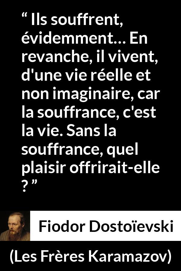 Citation de Fiodor Dostoïevski sur la souffrance tirée des Frères Karamazov - Ils souffrent, évidemment… En revanche, il vivent, d'une vie réelle et non imaginaire, car la souffrance, c'est la vie. Sans la souffrance, quel plaisir offrirait-elle ?