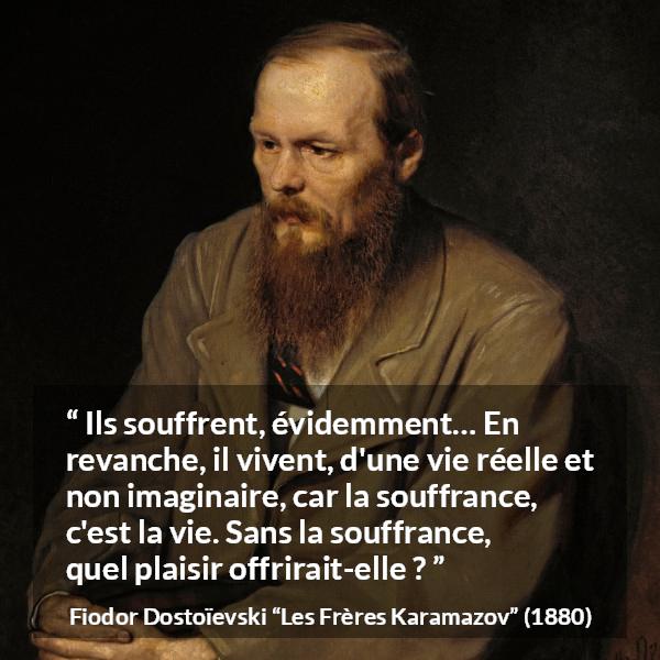 Citation de Fiodor Dostoïevski sur la souffrance tirée des Frères Karamazov - Ils souffrent, évidemment… En revanche, il vivent, d'une vie réelle et non imaginaire, car la souffrance, c'est la vie. Sans la souffrance, quel plaisir offrirait-elle ?