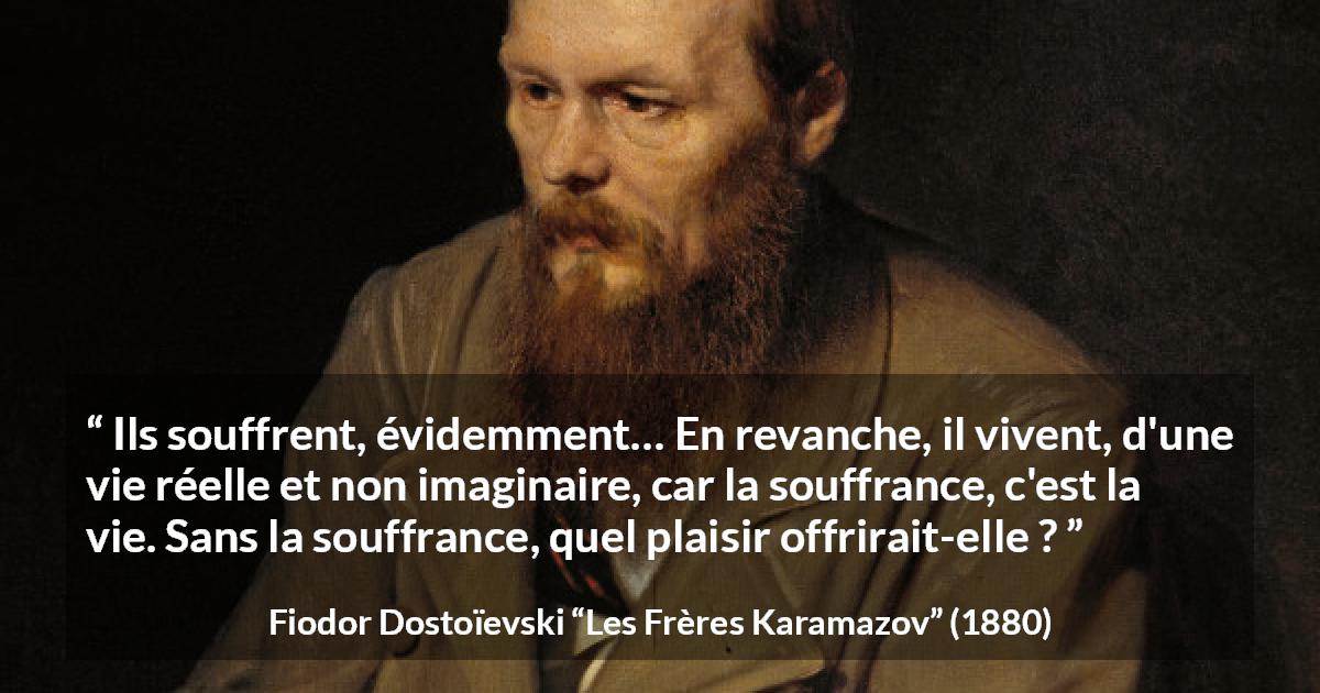Citation de Fiodor Dostoïevski sur la souffrance tirée des Frères Karamazov - Ils souffrent, évidemment… En revanche, il vivent, d'une vie réelle et non imaginaire, car la souffrance, c'est la vie. Sans la souffrance, quel plaisir offrirait-elle ?