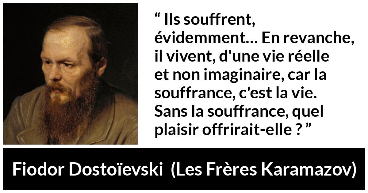 Citation de Fiodor Dostoïevski sur la souffrance tirée des Frères Karamazov - Ils souffrent, évidemment… En revanche, il vivent, d'une vie réelle et non imaginaire, car la souffrance, c'est la vie. Sans la souffrance, quel plaisir offrirait-elle ?