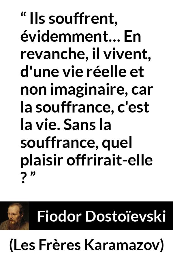 Citation de Fiodor Dostoïevski sur la souffrance tirée des Frères Karamazov - Ils souffrent, évidemment… En revanche, il vivent, d'une vie réelle et non imaginaire, car la souffrance, c'est la vie. Sans la souffrance, quel plaisir offrirait-elle ?