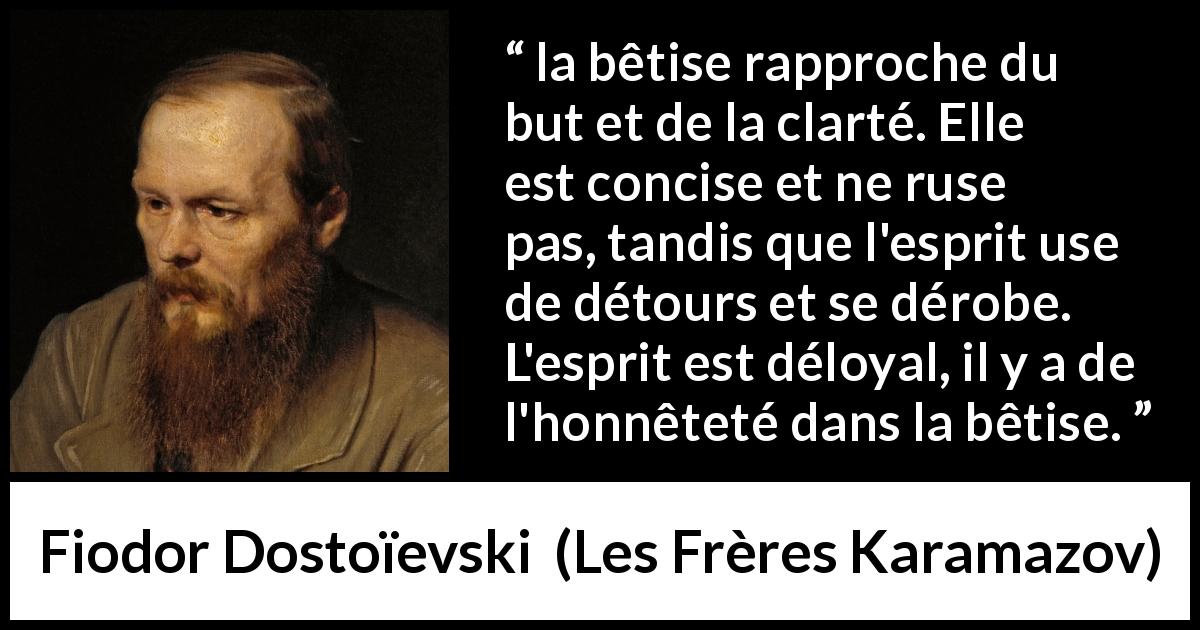 Citation de Fiodor Dostoïevski sur la stupidité tirée des Frères Karamazov - la bêtise rapproche du but et de la clarté. Elle est concise et ne ruse pas, tandis que l'esprit use de détours et se dérobe. L'esprit est déloyal, il y a de l'honnêteté dans la bêtise.