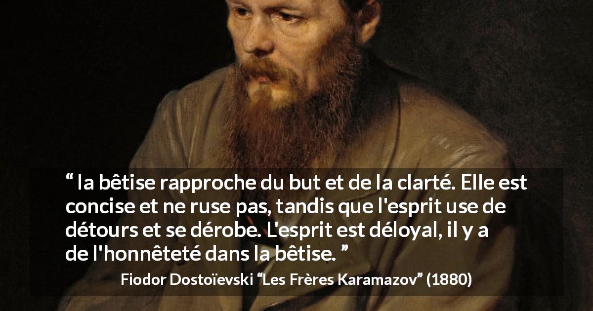 Citation de Fiodor Dostoïevski sur la stupidité tirée des Frères Karamazov - la bêtise rapproche du but et de la clarté. Elle est concise et ne ruse pas, tandis que l'esprit use de détours et se dérobe. L'esprit est déloyal, il y a de l'honnêteté dans la bêtise.