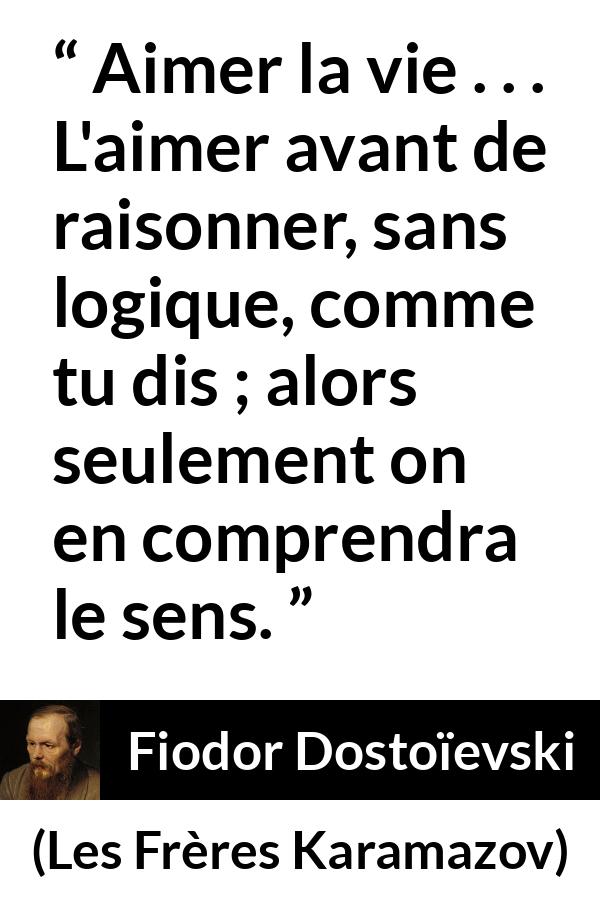 Citation de Fiodor Dostoïevski sur la vie tirée des Frères Karamazov - Aimer la vie . . . L'aimer avant de raisonner, sans logique, comme tu dis ; alors seulement on en comprendra le sens.