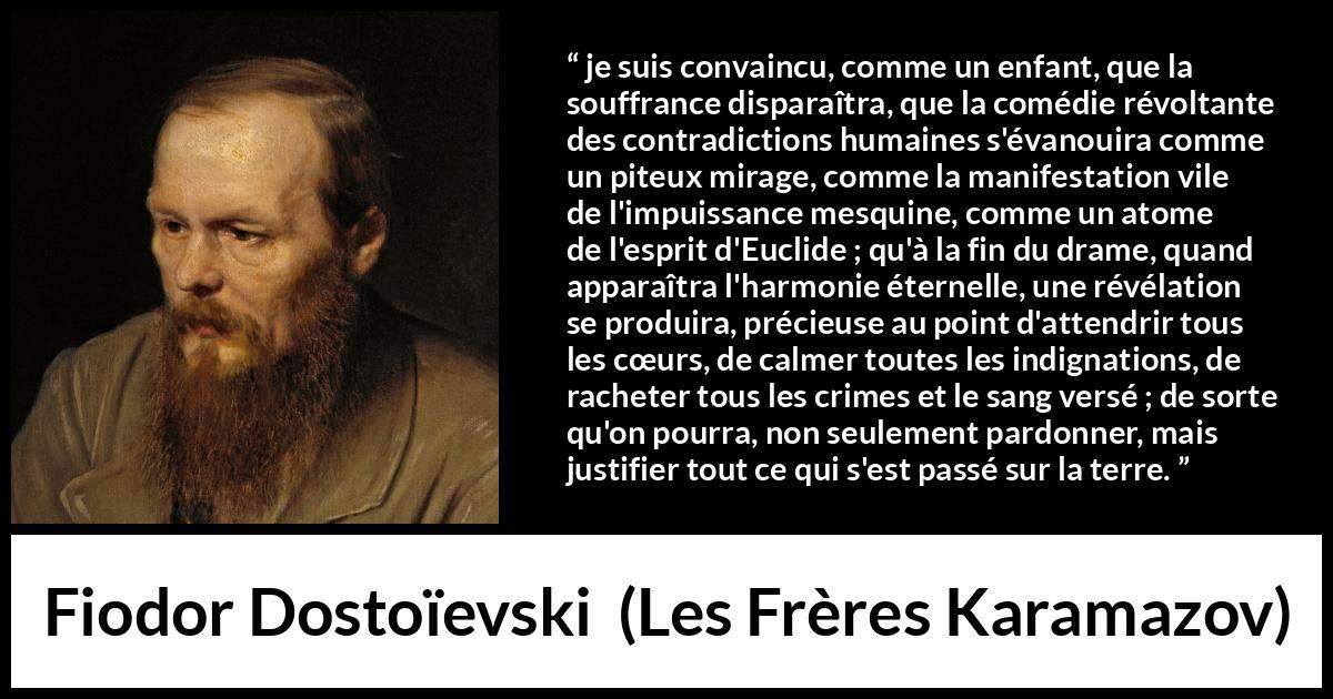 Citation de Fiodor Dostoïevski sur le pardon tirée des Frères Karamazov -  je suis convaincu, comme un enfant, que la souffrance disparaîtra, que la comédie révoltante des contradictions humaines s'évanouira comme un piteux mirage, comme la manifestation vile de l'impuissance mesquine, comme un atome de l'esprit d'Euclide ; qu'à la fin du drame, quand apparaîtra l'harmonie éternelle, une révélation se produira, précieuse au point d'attendrir tous les cœurs, de calmer toutes les indignations, de racheter tous les crimes et le sang versé ; de sorte qu'on pourra, non seulement pardonner, mais justifier tout ce qui s'est passé sur la terre.