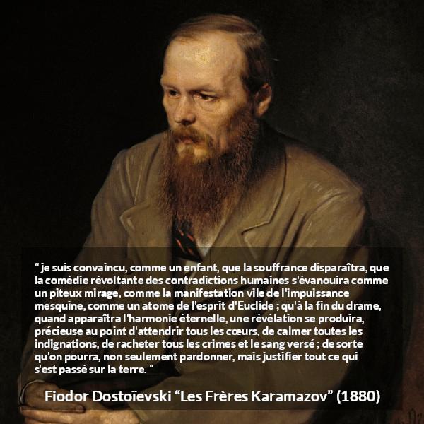 Citation de Fiodor Dostoïevski sur le pardon tirée des Frères Karamazov -  je suis convaincu, comme un enfant, que la souffrance disparaîtra, que la comédie révoltante des contradictions humaines s'évanouira comme un piteux mirage, comme la manifestation vile de l'impuissance mesquine, comme un atome de l'esprit d'Euclide ; qu'à la fin du drame, quand apparaîtra l'harmonie éternelle, une révélation se produira, précieuse au point d'attendrir tous les cœurs, de calmer toutes les indignations, de racheter tous les crimes et le sang versé ; de sorte qu'on pourra, non seulement pardonner, mais justifier tout ce qui s'est passé sur la terre.
