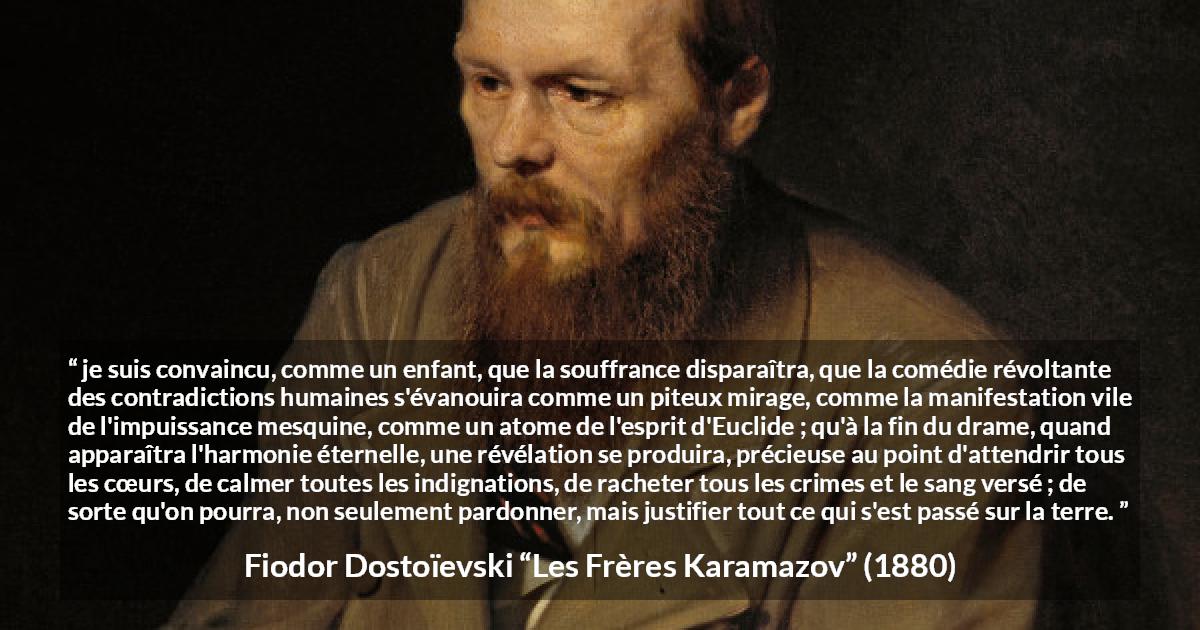 Citation de Fiodor Dostoïevski sur le pardon tirée des Frères Karamazov -  je suis convaincu, comme un enfant, que la souffrance disparaîtra, que la comédie révoltante des contradictions humaines s'évanouira comme un piteux mirage, comme la manifestation vile de l'impuissance mesquine, comme un atome de l'esprit d'Euclide ; qu'à la fin du drame, quand apparaîtra l'harmonie éternelle, une révélation se produira, précieuse au point d'attendrir tous les cœurs, de calmer toutes les indignations, de racheter tous les crimes et le sang versé ; de sorte qu'on pourra, non seulement pardonner, mais justifier tout ce qui s'est passé sur la terre.