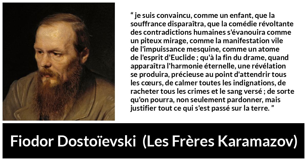 Citation de Fiodor Dostoïevski sur le pardon tirée des Frères Karamazov -  je suis convaincu, comme un enfant, que la souffrance disparaîtra, que la comédie révoltante des contradictions humaines s'évanouira comme un piteux mirage, comme la manifestation vile de l'impuissance mesquine, comme un atome de l'esprit d'Euclide ; qu'à la fin du drame, quand apparaîtra l'harmonie éternelle, une révélation se produira, précieuse au point d'attendrir tous les cœurs, de calmer toutes les indignations, de racheter tous les crimes et le sang versé ; de sorte qu'on pourra, non seulement pardonner, mais justifier tout ce qui s'est passé sur la terre.