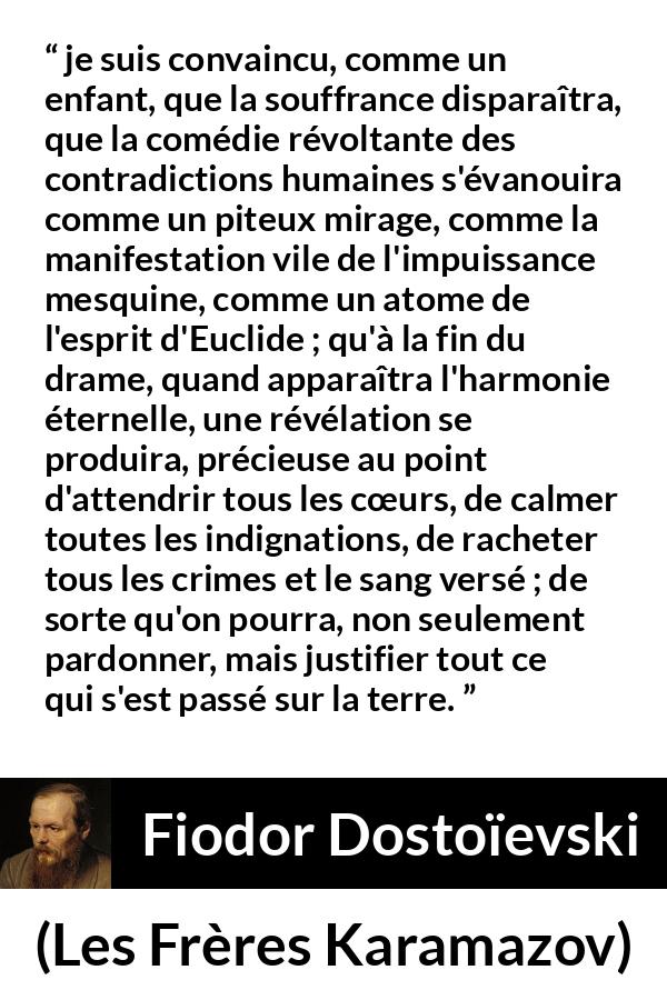 Citation de Fiodor Dostoïevski sur le pardon tirée des Frères Karamazov -  je suis convaincu, comme un enfant, que la souffrance disparaîtra, que la comédie révoltante des contradictions humaines s'évanouira comme un piteux mirage, comme la manifestation vile de l'impuissance mesquine, comme un atome de l'esprit d'Euclide ; qu'à la fin du drame, quand apparaîtra l'harmonie éternelle, une révélation se produira, précieuse au point d'attendrir tous les cœurs, de calmer toutes les indignations, de racheter tous les crimes et le sang versé ; de sorte qu'on pourra, non seulement pardonner, mais justifier tout ce qui s'est passé sur la terre.